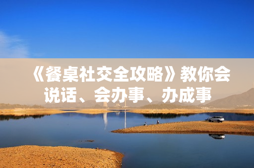 《餐桌社交全攻略》教你会说话、会办事、办成事