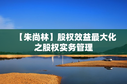【朱尚林】股权效益最大化之股权实务管理