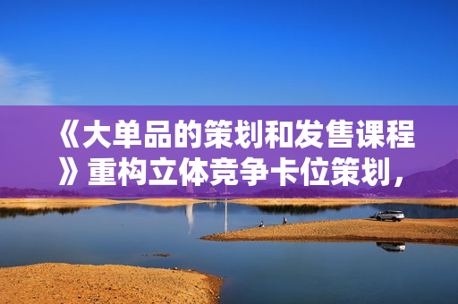 《大单品的策划和发售课程》重构立体竞争卡位策划，让爆品持续爆卖
