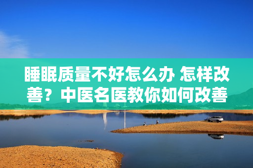 睡眠质量不好怎么办 怎样改善？中医名医教你如何改善睡眠质量