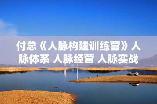 付总《人脉构建训练营》人脉体系 人脉经营 人脉实战案例