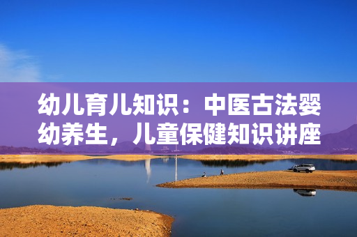 幼儿育儿知识：中医古法婴幼养生，儿童保健知识讲座