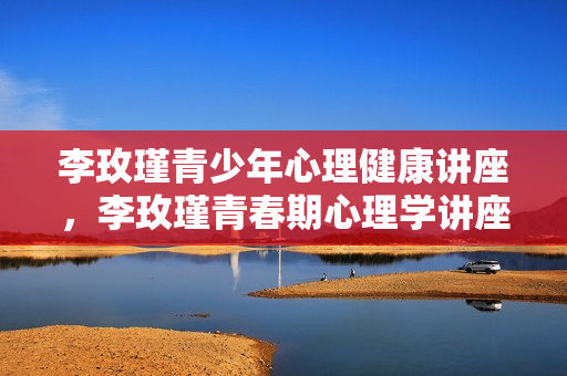 李玫瑾青少年心理健康讲座，李玫瑾青春期心理学讲座视频全集