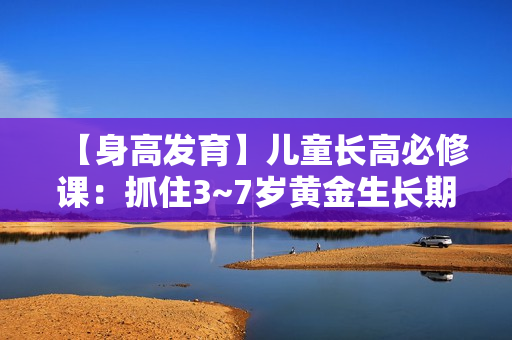 【身高发育】儿童长高必修课：抓住3~7岁黄金生长期