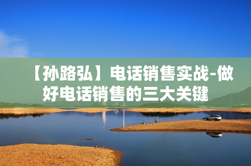 【孙路弘】电话销售实战-做好电话销售的三大关键  第1张