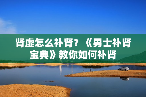 肾虚怎么补肾？《男士补肾宝典》教你如何补肾