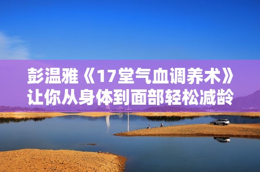 彭温雅《17堂气血调养术》让你从身体到面部轻松减龄20岁+