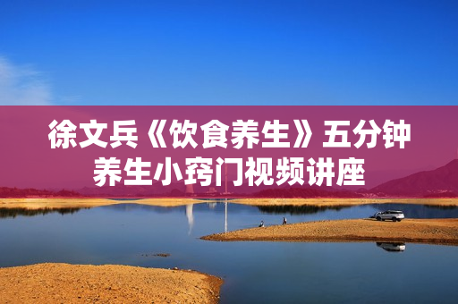徐文兵《饮食养生》五分钟养生小窍门视频讲座