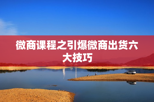 微商课程之引爆微商出货六大技巧