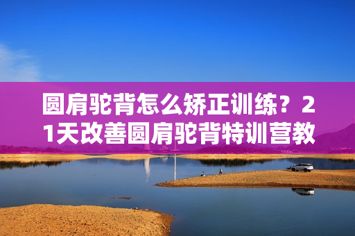 圆肩驼背怎么矫正训练？21天改善圆肩驼背特训营教程视频