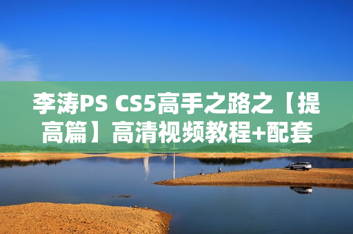 李涛PS CS5高手之路之【提高篇】高清视频教程+配套源素材（无水印版）