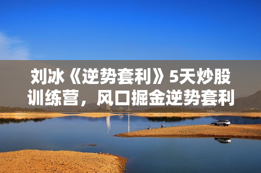 刘冰《逆势套利》5天炒股训练营，风口掘金逆势套利