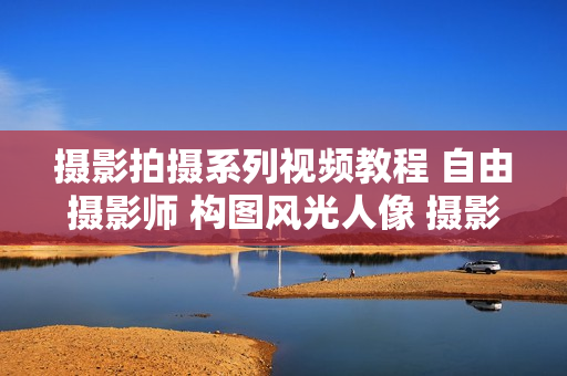 摄影拍摄系列视频教程 自由摄影师 构图风光人像 摄影师生存之道 从入门到精通系列教程