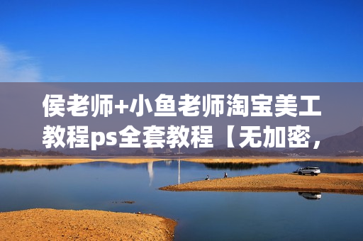侯老师+小鱼老师淘宝美工教程ps全套教程【无加密，无水印】