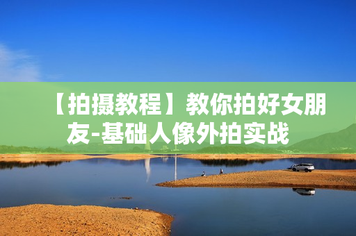 【拍摄教程】教你拍好女朋友-基础人像外拍实战