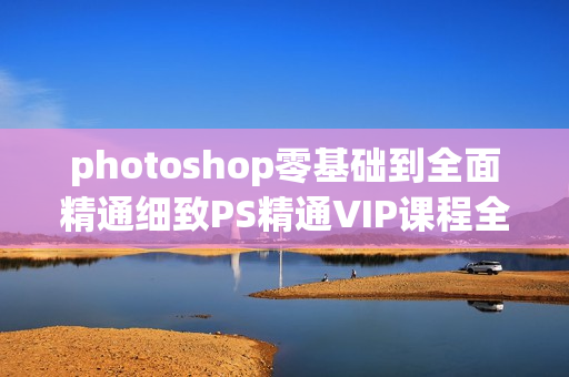 photoshop零基础到全面精通细致PS精通VIP课程全118集价值498元