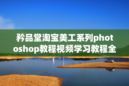 矜品堂淘宝美工系列photoshop教程视频学习教程全10课