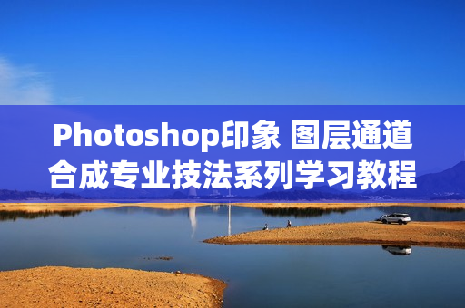 Photoshop印象 图层通道合成专业技法系列学习教程 -