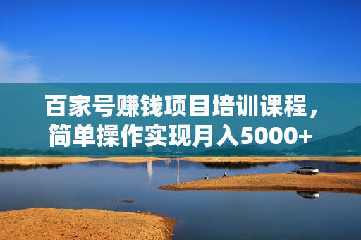 百家号赚钱项目培训课程，简单操作实现月入5000+