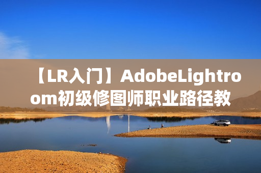 【LR入门】AdobeLightroom初级修图师职业路径教程