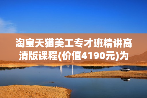 淘宝天猫美工专才班精讲高清版课程(价值4190元)为课VIP课程共64节