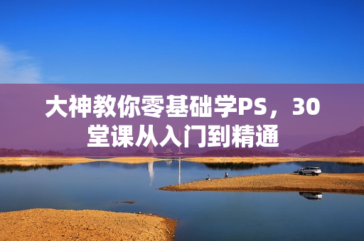 大神教你零基础学PS，30堂课从入门到精通