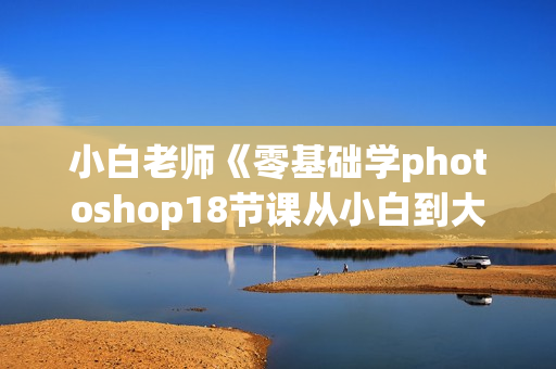 小白老师《零基础学photoshop18节课从小白到大神》价值99元