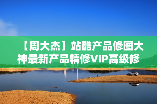 【周大杰】站酷产品修图大神最新产品精修VIP高级修图课程（全套完整版）无水印