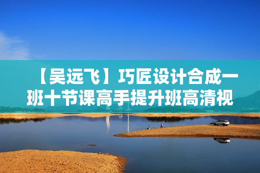 【吴远飞】巧匠设计合成一班十节课高手提升班高清视频教程带素材