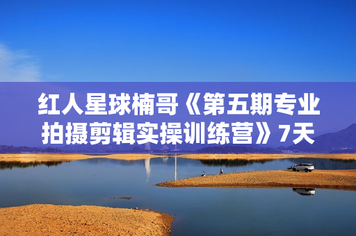 红人星球楠哥《第五期专业拍摄剪辑实操训练营》7天专业拍摄剪辑实操课程
