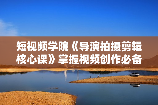 短视频学院《导演拍摄剪辑核心课》掌握视频创作必备的2大实战能力与底层思维