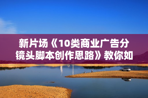 新片场《10类商业广告分镜头脚本创作思路》教你如何去解读故事脚本与创作