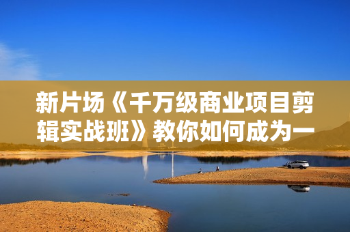 新片场《千万级商业项目剪辑实战班》教你如何成为一名职业剪辑师