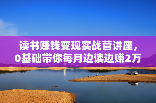 读书赚钱变现实战营讲座，0基础带你每月边读边赚2万+