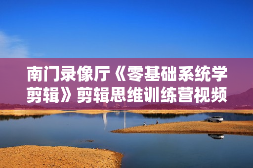 南门录像厅《零基础系统学剪辑》剪辑思维训练营视频教程