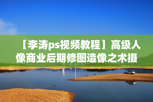【李涛ps视频教程】高级人像商业后期修图造像之术摄影高高手调色精修【高清29集全+素材】