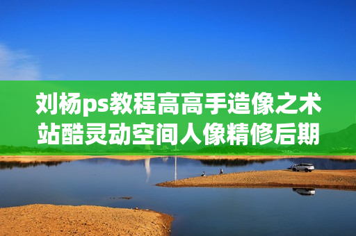 刘杨ps教程高高手造像之术站酷灵动空间人像精修后期教程全59集+素材【价值2000元】