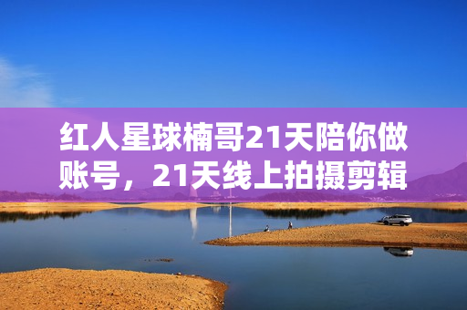红人星球楠哥21天陪你做账号，21天线上拍摄剪辑培训课程