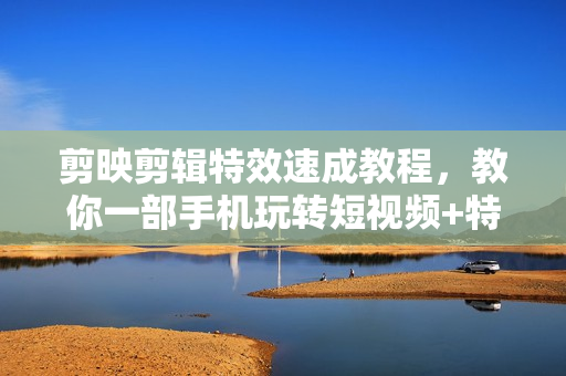 剪映剪辑特效速成教程，教你一部手机玩转短视频+特效素材
