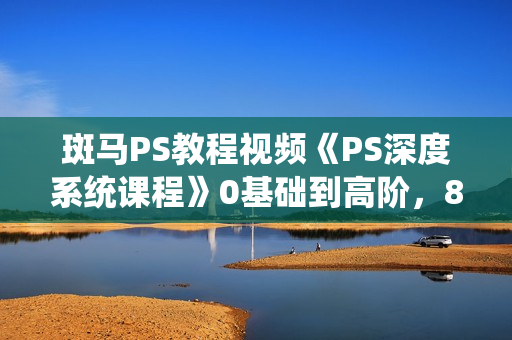 斑马PS教程视频《PS深度系统课程》0基础到高阶，8大模块全方位讲解