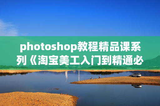 photoshop教程精品课系列《淘宝美工入门到精通必学课程》