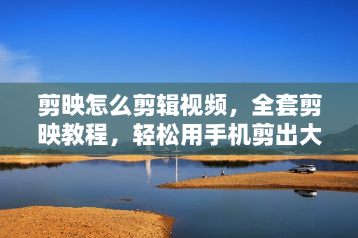 剪映怎么剪辑视频，全套剪映教程，轻松用手机剪出大片