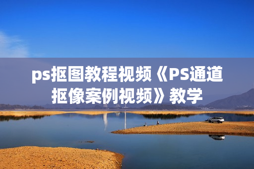 ps抠图教程视频《PS通道抠像案例视频》教学