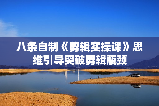 八条自制《剪辑实操课》思维引导突破剪辑瓶颈