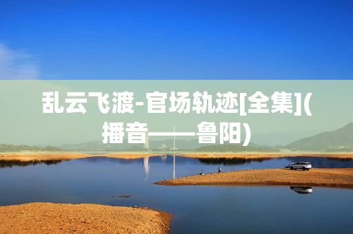 乱云飞渡-官场轨迹[全集](播音——鲁阳)