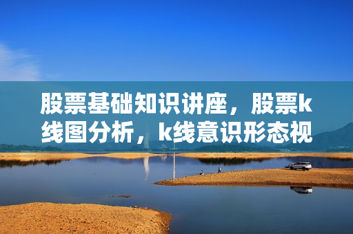 股票基础知识讲座，股票k线图分析，k线意识形态视频教程