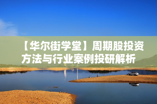 【华尔街学堂】周期股投资方法与行业案例投研解析