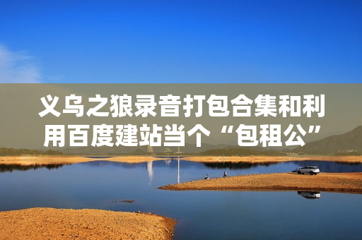 义乌之狼录音打包合集和利用百度建站当个“包租公”轻松月入3万+等