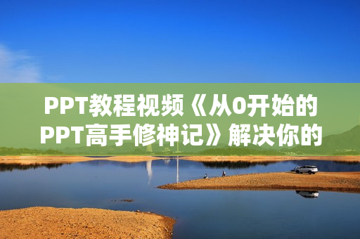 PPT教程视频《从0开始的PPT高手修神记》解决你的PPT制作难题