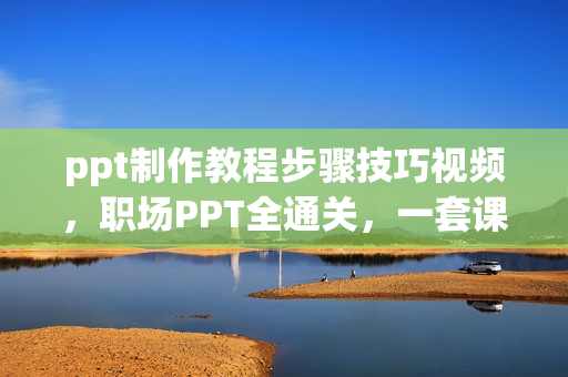 ppt制作教程步骤技巧视频，职场PPT全通关，一套课程解决95%职场问题
